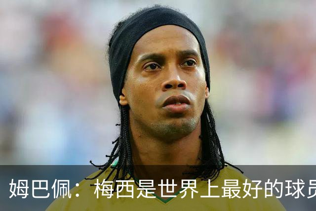 姆巴佩：梅西是世界上最好的球员 和他踢球很容易