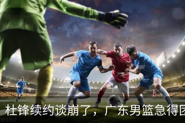 杜锋续约谈崩了，广东男篮急得团团转，外教真要来了？